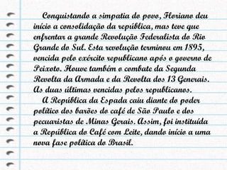 Conquistando a simpatia do povo, Floriano deu início a consolidação da república, mas teve que enfrentar a grande Revolução Federalista do Rio Grande do Sul. Esta revolução terminou em 1895, vencida pelo exército republicano após o governo de Peixoto. Houve também o combate da Segunda Revolta da Armada e da Revolta dos 13 Generais. As duas últimas vencidas pelos republicanos. A República da Espada caiu diante do poder político dos barões do café de São Paulo e dos pecuaristas de Minas Gerais. Assim, foi instituída a República do Café com Leite, dando início a uma nova fase política do Brasil. 