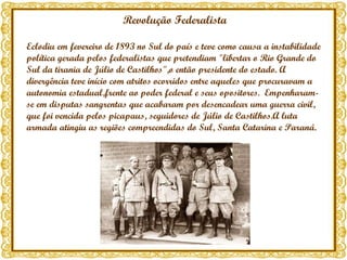 Revolução Federalista Eclodiu em fevereiro de 1893 no Sul do país e teve como causa a instabilidade política gerada pelos federalistas que pretendiam "libertar o Rio Grande do Sul da tirania de Júlio de Castilhos",o então presidente do estado. A divergência teve início com atritos ocorridos entre aqueles que procuravam a autonomia estadual,frente ao poder federal e seus opositores.  Empenharam-se em disputas sangrentas que acabaram por desencadear uma guerra civil,  que foi vencida pelos picapaus, seguidores de Júlio de Castilhos.A luta armada atingiu as regiões compreendidas do Sul, Santa Catarina e Paraná. 
