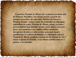 O paulista Prudente de Morais foi o primeiro presidente civil da Primeira República. Sua eleição encerra o período dos governos provisórios dos marechais Deodoro da Fonseca e Floriano Peixoto e marca o início do predomínio da oligarquia cafeicultora no poder. Prudente de Morais, porém, assumiu o governo federal num momento em que o país atravessava uma grave crise econômica e um conflito político envolvendo divergências de interesse entre as duas principais facções republicanas: os radicais florianistas e a oligarquia cafeeira. Prudente de Morais pacificou o estado do Rio Grande do Sul e venceu a Guerra de Canudos, essas vitórias fortaleceram seu o governo e seu mandato. 