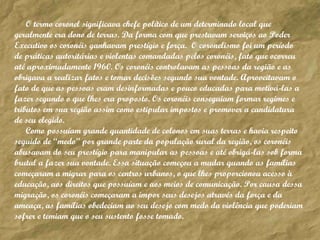 O termo coronel significava chefe político de um determinado local que geralmente era dono de terras. Da forma com que prestavam serviços ao Poder Executivo os coronéis ganhavam prestígio e força.  O coronelismo foi um período de práticas autoritárias e violentas comandadas pelos coronéis, fato que ocorreu até aproximadamente 1960. Os coronéis controlavam as pessoas da região e as obrigava a realizar fatos e tomar decisões segundo sua vontade. Aproveitavam o fato de que as pessoas eram desinformadas e pouco educadas para motivá-las a fazer segundo o que lhes era proposto. Os coronéis conseguiam formar regimes e tributos em sua região assim como estipular impostos e promover a candidatura de seu elegido.  Como possuíam grande quantidade de colonos em suas terras e havia respeito seguido de “medo” por grande parte da população rural da região, os coronéis abusavam do seu prestígio para manipular as pessoas e até obrigá-las sob forma brutal a fazer sua vontade. Essa situação começou a mudar quando as famílias começaram a migrar para os centros urbanos, o que lhes proporcionou acesso à educação, aos direitos que possuíam e aos meios de comunicação. Por causa dessa migração, os coronéis começaram a impor seus desejos através da força e da ameaça, as famílias obedeciam ao seu desejo com medo da violência que poderiam sofrer e temiam que o seu sustento fosse tomado.  