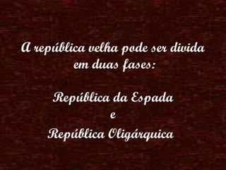 A república velha pode ser divida  em duas fases: República da Espada  e  República Oligárquica   