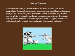 Voto de Cabresto Na República Velha, o sistema eleitoral era muito frágil e fácil de ser manipulado. Os coronéis compravam votos para seus candidatos ou trocavam votos por bens matérias (pares de sapatos, óculos, alimentos, etc.). Como o voto era aberto, os coronéis mandavam capangas para os locais de votação, com objetivo de intimidar os eleitores e ganhar votos. As regiões controladas politicamente pelos coronéis eram conhecidas como currais eleitorais. 