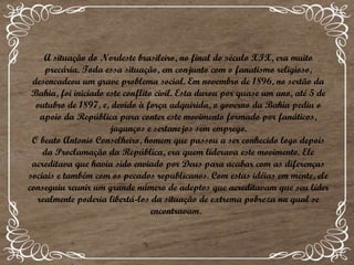 A situação do Nordeste brasileiro, no final do século XIX, era muito precária. Toda essa situação, em conjunto com o fanatismo religioso, desencadeou um grave problema social. Em novembro de 1896, no sertão da Bahia, foi iniciado este conflito civil. Esta durou por quase um ano, até 5 de outubro de 1897, e, devido à força adquirida, o governo da Bahia pediu o apoio da República para conter este movimento formado por fanáticos, jagunços e sertanejos sem emprego. O beato Antonio Conselheiro, homem que passou a ser conhecido logo depois da Proclamação da República, era quem liderava este movimento. Ele acreditava que havia sido enviado por Deus para acabar com as diferenças sociais e também com os pecados republicanos. Com estas idéias em mente, ele conseguiu reunir um grande número de adeptos que acreditavam que seu líder realmente poderia libertá-los da situação de extrema pobreza na qual se encontravam.   