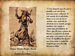 Antônio Vicente Mendes Maciel  o  Antônio Conselheiro   “ È erro daquele que diz que a família real não há de governar mais o Brasil; Se este mundo fosse absoluto, dever-se-ia crer na vossa opinião, mas nada há de absoluto nesse mundo, porque também está sujeito à santíssima providência de Deus, que dissipa o plano dos homens e confunde do modo que quer, sem mover-se de seu trono. A república há de cair por terra para a confusão daquele que conceber tão horrorosa idéia.” 