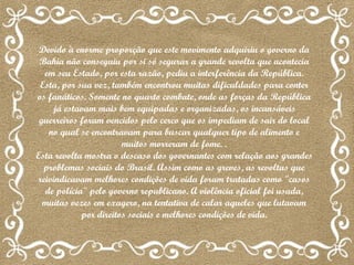 Devido à enorme proporção que este movimento adquiriu o governo da Bahia não conseguiu por si só segurar a grande revolta que acontecia em seu Estado, por esta razão, pediu a interferência da República. Esta, por sua vez, também encontrou muitas dificuldades para conter os fanáticos. Somente no quarto combate, onde as forças da República já estavam mais bem equipadas e organizadas, os incansáveis guerreiros foram vencidos pelo cerco que os impediam de sair do local no qual se encontravam para buscar qualquer tipo de alimento e muitos morreram de fome. . Esta revolta mostra o descaso dos governantes com relação aos grandes problemas sociais do Brasil. Assim como as greves, as revoltas que reivindicavam melhores condições de vida foram tratadas como "casos de polícia" pelo governo republicano. A violência oficial foi usada, muitas vezes em exagero, na tentativa de calar aqueles que lutavam por direitos sociais e melhores condições de vida. 