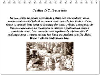 Política do Café-com-leite Em decorrência da prática denominada política dos governadores - apoio recíproco entre o nível federal e estadual - os estados de São Paulo e Minas Gerais assumiram forte papel na condução dos rumos políticos e econômicos do Brasil. A alternância na presidência de mineiros e paulistas, ou ainda a associação destes, ficou conhecida como a política do café-com-leite. A explicação para este termo era que São Paulo era produtor de café e Minas Gerais produzia em demasia o leite. 