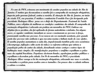 No ano de 1904, estourou um movimento de caráter popular na cidade do Rio de Janeiro. O motivo que desencadeou a revolta foi a campanha de vacinação obrigatória, imposta pelo governo federal, contra a varíola. A situação do Rio de Janeiro, no início do século XX, era precária. O médico e sanitarista Oswaldo Cruz foi designado pelo presidente Rodrigues Alves  para ser o chefe do Departamento Nacional de Saúde Pública, com o objetivo de melhorar as condições sanitárias da cidade. A campanha de vacinação obrigatória é colocada em prática em novembro de 1904. Embora seu objetivo fosse positivo, ela foi aplicada de forma autoritária e violenta. Em alguns casos, os agentes sanitários invadiam as casas e vacinavam as pessoas à força, provocando revolta nas pessoas. Essa recusa em ser vacinado acontecia, pois grande parte das pessoas não conhecia o que era uma vacina e tinham medo de seus efeitos. A revolta popular aumentava a cada dia, impulsionada também pela crise econômica (desemprego, inflação e alto custo de vida) e a reforma urbana que retirou a população pobre do centro da cidade, derrubando vários cortiços e outros tipos de habitações mais simples. As manifestações populares e conflitos espalham-se pelas ruas da capital brasileira. Populares destroem bondes, apedrejam prédios públicos e espalham a desordem pela cidade. Em 16 de novembro de 1904, o presidente Rodrigues Alves revoga a lei da vacinação obrigatória, colocando nas ruas o exército, a marinha e a polícia para acabar com os tumultos. Em poucos dias a cidade voltava a calma e a ordem. 
