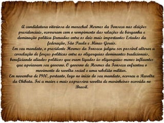 A candidatura vitoriosa do marechal Hermes da Fonseca nas eleições presidenciais, ocorreram com o rompimento das relações de barganha e dominação política firmadas entre os dois mais importantes Estados da federação, São Paulo e Minas Gerais. Em seu mandato, o presidente Hermes da Fonseca julgou ser possível alterar a correlação de forças políticas entre as oligarquias dominantes tradicionais, beneficiando aliados políticos que eram ligados às oligarquias menos influentes que apoiavam seu governo. O governo de Hermes da Fonseca enfrentou o movimento de revolta social e uma rebelião militar.  Em novembro de 1910, portanto, logo no início do seu mandato, ocorreu a Revolta da Chibata. Foi a maior e mais expressiva revolta de marinheiros ocorrida no Brasil. 