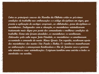 Entre as principais causas da Revolta da Chibata estão as péssimas condições de trabalho nas embarcações e o código disciplinar em vigor, que previa a aplicação de castigos corporais, as chibatadas, para disciplinar os marinheiros. Indignados com a situação, os marinheiros reivindicaram tratamento mais digno por parte dos comandantes e melhores condições de trabalho. Como não foram atendidos, os marinheiros se revoltaram. Liderados pelo cabo negro João Cândido, os marinheiros se amotinaram assumindo o comando do navio Minas Gerais. Em seguida, receberam apoio dos marinheiros dos navios São Paulo e Bahia. Os revoltosos manobraram as embarcações e ameaçaram bombardear o Rio de Janeiro caso o governo não atendesse suas reivindicações. Exigiram também uma anistia a todos os envolvidos na revolta. 