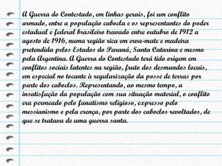 A Guerra do Contestado, em linhas gerais, foi um conflito armado, entre a população cabocla e os representantes do poder estadual e federal brasileiro travado entre outubro de 1912 a agosto de 1916, numa região rica em erva-mate e madeira pretendida pelos Estados do Paraná, Santa Catarina e mesmo pela Argentina. A Guerra do Contestado terá tido origem em conflitos sociais latentes na região, fruto dos desmandos locais, em especial no tocante à regularização da posse de terras por parte dos caboclos. Representando, ao mesmo tempo, a insatisfação da população com sua situação material, o conflito era permeado pelo fanatismo religioso, expresso pelo messianismo e pela crença, por parte dos caboclos revoltados, de que se tratava de uma guerra santa. 