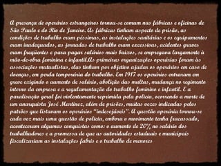 A presença de operários estrangeiros tornou-se comum nas fábricas e oficinas de São Paulo e do Rio de Janeiro. As fábricas tinham aspecto de prisão, as condições de trabalho eram péssimas, as instalações sanitárias e os equipamentos eram inadequados, as jornadas de trabalho eram excessivas, acidentes graves eram freqüentes e para pagar salários mais baixos, se empregava largamente à mão-de-obra feminina e infantil.As primeiras organizações operárias foram às associações mutualistas, elas tinham por objetivo ajudar os operários em caso de doenças, em perda temporária do trabalho. Em 1917 os operários entraram em greve exigindo o aumento de salário, abolição das multas, mudança no regimento interno da empresa e a regulamentação do trabalho feminino e infantil. E a paralisação geral foi violentamente reprimida pela policia, ocorrendo a morte de um anarquista José Martinez, além de prisões, muitas vezes indicadas pelos patrões que listavam os operários “indesejáveis”. A questão operária tornou-se cada vez mais uma questão de policia, embora o movimento tenha fracassado, aconteceram algumas conquistas como: o aumento de 20% no salário dos trabalhadores e a promessa de que as autoridades estaduais e municipais fiscalizariam as instalações fabris e o trabalho de menores  