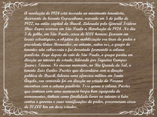 A revolução de 1924 está inserida no movimento tenentista, decorrente do levante Copacabana, ocorrido em 5 de julho de 1922, na então capital do Brasil. Liderada pelo General Isidoro Dias Lopes ocorreu em São Paulo a Revolução de 1924. No dia 5 de julho, em São Paulo, cerca de 1000 homens ficaram em locais estratégicos, o objetivo da mobilização era tirar do poder o presidente Artur Bernardes, no entanto, outra vez, o grupo de tenentes não sobressaiu e foi derrotado formando a coluna paulista. Logo depois de sair de São Paulo, o grupo partiu em direção ao interior do estado, liderado por Siqueira Campos Juarez Távora. No mesmo momento, no Rio Grande do Sul, o tenente Luiz Carlos Prestes que discordava com a direção política do Brasil, liderou uma ofensiva militar em Santo Ângelo, seu comando foi em direção ao estado do Paraná encontrar com a coluna paulista. Isso gerou a coluna Prestes que contava com uma numerosa tropa bem equipada de armamentos, tinham como finalidade levar ao interior a luta contra o governo e suas ramificações de poder, percorreram cerca de 20.000 km em doze estados. 