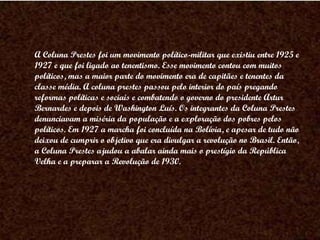 A Coluna Prestes foi um movimento político-militar que existiu entre 1925 e 1927 e que foi ligado ao tenentismo. Esse movimento contou com muitos políticos, mas a maior parte do movimento era de capitães e tenentes da classe média. A coluna prestes passou pelo interior do país pregando reformas políticas e sociais e combatendo o governo do presidente Artur Bernardes e depois de Washington Luís. Os integrantes da Coluna Prestes denunciavam a miséria da população e a exploração dos pobres pelos políticos. Em 1927 a marcha foi concluída na Bolívia, e apesar de tudo não deixou de cumprir o objetivo que era divulgar a revolução no Brasil. Então, a Coluna Prestes ajudou a abalar ainda mais o prestígio da República Velha e a preparar a Revolução de 1930. 