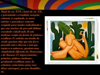 Final do séc. XIX e início do séc. XX, o pensamento e a tradição européia estavam se esgotando, os novos artistas e pensadores estavam surgindo para mudar radicalmente o que seus mestres do passado tinham executado e idealizado. A arte moderna surgiu em forma de pintura e escultura. Os artistas na virada do século queriam algo que não fosse parecido com o clássico e nem que copiasse a natureza, queriam uma simplicidade diferente da Renascença e do Barroco. Os impressionistas, primeiros pintores modernos, geralmente escolhiam cenas de exteriores como temas para suas obras: paisagens, pessoas humildes, etc.  