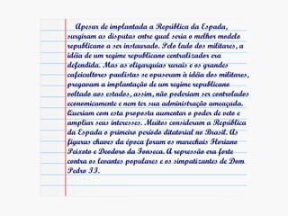 Apesar de implantada a República da Espada, surgiram as disputas entre qual seria o melhor modelo republicano a ser instaurado. Pelo lado dos militares, a idéia de um regime republicano centralizador era defendida. Mas as oligarquias rurais e os grandes cafeicultores paulistas se opuseram à idéia dos militares, pregavam a implantação de um regime republicano voltado aos estados, assim, não poderiam ser controlados economicamente e nem ter sua administração ameaçada. Queriam com esta proposta aumentar o poder de veto e ampliar seus interesses. Muitos consideram a República da Espada o primeiro período ditatorial no Brasil. As figuras chaves da época foram os marechais Floriano Peixoto e Deodoro da Fonseca. A repressão era forte contra os levantes populares e os simpatizantes de Dom Pedro II. 