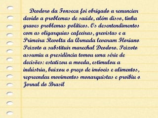Deodoro da Fonseca foi obrigado a renunciar devido a problemas de saúde, além disso, tinha graves problemas políticos. Os desentendimentos com as oligarquias cafeeiras, grevistas e a Primeira Revolta da Armada levaram Floriano Peixoto a substituir marechal Deodoro. Peixoto assumiu a presidência tomou uma série de decisões: estatizou a moeda, estimulou a indústria, baixou o preço de imóveis e alimentos, repreendeu movimentos monarquistas e proibiu o Jornal do Brasil 