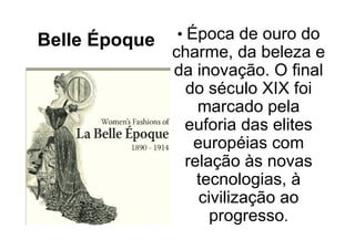 Belle Époque   • Época de ouro do
               charme, da beleza e
               da inovação. O final
                 do século XIX foi
                  marcado pela
                euforia das elites
                  européias com
                relação às novas
                  tecnologias, à
                   civilização ao
                     progresso.
 