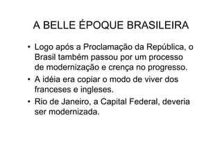 A BELLE ÉPOQUE BRASILEIRA
• Logo após a Proclamação da República, o
  Brasil também passou por um processo
  de modernização e crença no progresso.
• A idéia era copiar o modo de viver dos
  franceses e ingleses.
• Rio de Janeiro, a Capital Federal, deveria
  ser modernizada.
 
