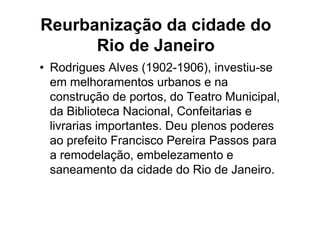 Reurbanização da cidade do
      Rio de Janeiro
• Rodrigues Alves (1902-1906), investiu-se
  em melhoramentos urbanos e na
  construção de portos, do Teatro Municipal,
  da Biblioteca Nacional, Confeitarias e
  livrarias importantes. Deu plenos poderes
  ao prefeito Francisco Pereira Passos para
  a remodelação, embelezamento e
  saneamento da cidade do Rio de Janeiro.
 
