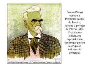 Pereira Passos
    ocupou a
Prefeitura do Rio
   de Janeiro,
durante o período
 de 1902 a 1906.
   Urbanizou a
   cidade, em
  especial o seu
centro que passou
   a ser quase
   unicamente
    comercial
 