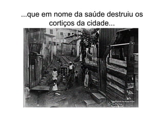 ...que em nome da saúde destruiu os
         cortiços da cidade...
 