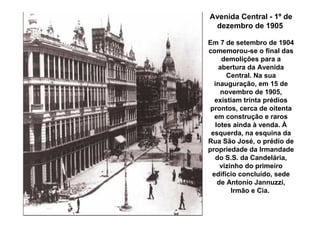 Avenida Central - 1º de
 dezembro de 1905

Em 7 de setembro de 1904
comemorou-se o final das
    demolições para a
   abertura da Avenida
      Central. Na sua
  inauguração, em 15 de
    novembro de 1905,
  existiam trinta prédios
 prontos, cerca de oitenta
  em construção e raros
  lotes ainda à venda. À
 esquerda, na esquina da
Rua São José, o prédio de
propriedade da Irmandade
  do S.S. da Candelária,
    vizinho do primeiro
 edifício concluído, sede
   de Antonio Jannuzzi,
        Irmão e Cia.
 