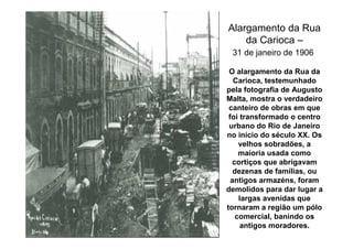 Alargamento da Rua
    da Carioca –
 31 de janeiro de 1906

 O alargamento da Rua da
   Carioca, testemunhado
pela fotografia de Augusto
Malta, mostra o verdadeiro
 canteiro de obras em que
 foi transformado o centro
 urbano do Rio de Janeiro
no início do século XX. Os
     velhos sobradões, a
     maioria usada como
   cortiços que abrigavam
   dezenas de famílias, ou
  antigos armazéns, foram
demolidos para dar lugar a
     largas avenidas que
tornaram a região um pólo
    comercial, banindo os
     antigos moradores.
 