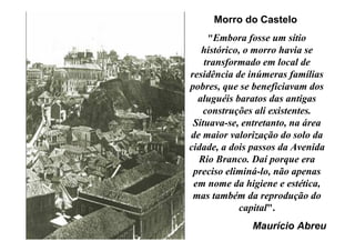 Morro do Castelo
    "Embora fosse um sítio
   histórico, o morro havia se
    transformado em local de
residência de inúmeras famílias
pobres, que se beneficiavam dos
  aluguéis baratos das antigas
    construções ali existentes.
 Situava-se, entretanto, na área
de maior valorização do solo da
cidade, a dois passos da Avenida
  Rio Branco. Daí porque era
 preciso eliminá-lo, não apenas
 em nome da higiene e estética,
 mas também da reprodução do
            capital".
              Maurício Abreu
 