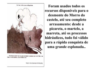 Foram usados todos os
recursos disponíveis para o
  desmonte do Morro do
 castelo, até seu completo
   arrasamento: desde a
   picareta, o martelo, a
 marreta, até os processos
hidráulicos, tudo foi válido
para a rápida conquista de
  uma grande esplanada..
 