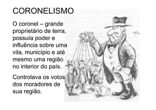 CORONELISMO
O coronel – grande
proprietário de terra,
possuía poder e
influência sobre uma
vila, município e até
mesmo uma região
no interior do país.
Controlava os votos
dos moradores de
sua região.
 