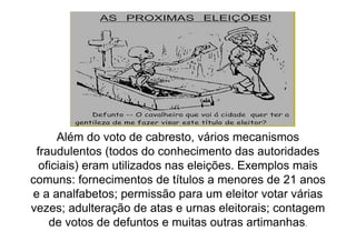 Além do voto de cabresto, vários mecanismos
 fraudulentos (todos do conhecimento das autoridades
  oficiais) eram utilizados nas eleições. Exemplos mais
comuns: fornecimentos de títulos a menores de 21 anos
e a analfabetos; permissão para um eleitor votar várias
vezes; adulteração de atas e urnas eleitorais; contagem
    de votos de defuntos e muitas outras artimanhas.
 