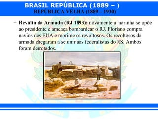 BRASIL REPÚBLICA (1889 – )
        REPÚBLICA VELHA (1889 – 1930)

– Revolta da Armada (RJ 1893): novamente a marinha se opõe
  ao presidente e ameaça bombardear o RJ. Floriano compra
  navios dos EUA e reprime os revoltosos. Os revoltosos da
  armada chegaram a se unir aos federalistas do RS. Ambos
  foram derrotados.
 