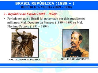 BRASIL REPÚBLICA (1889 – )
            REPÚBLICA VELHA (1889 – 1930)

2 - República da Espada (1889 – 1894):
• Período em que o Brasil foi governado por dois presidentes
   militares: Mal. Deodoro da Fonseca (1889 – 1891) e Mal.
   Floriano Peixoto (1891 – 1894).




   MAL. DEODORO DA FONSECA                MAL. FLORIANO PEIXOTO
 