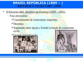 BRASIL REPÚBLICA (1889 – )
            REPÚBLICA VELHA (1889 – 1930)

• O Governo Mal. Deodoro da Fonseca (1889 – 1891):
   – Fase provisória:
      Cancelamento de instituições imperiais.
      Decretos.
      Separação entre Igreja e Estado (criação do casamento
        civil).
      Grande naturalização.
 