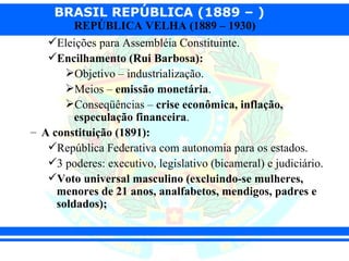 BRASIL REPÚBLICA (1889 – )
         REPÚBLICA VELHA (1889 – 1930)
   Eleições para Assembléia Constituinte.
   Encilhamento (Rui Barbosa):
       Objetivo – industrialização.
       Meios – emissão monetária.
       Conseqüências – crise econômica, inflação,
         especulação financeira.
– A constituição (1891):
   República Federativa com autonomia para os estados.
   3 poderes: executivo, legislativo (bicameral) e judiciário.
   Voto universal masculino (excluindo-se mulheres,
     menores de 21 anos, analfabetos, mendigos, padres e
     soldados);
 