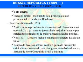 BRASIL REPÚBLICA (1889 – )
         REPÚBLICA VELHA (1889 – 1930)

   Voto aberto.
   Eleições diretas (excetuando-se a primeira eleição
     presidencial, vencida por Deodoro).
– Fase Constitucional (1891):
   Atritos entre o presidente (avesso à idéia de democracia ou
     oposição) e o parlamento (controlado majoritariamente por
     cafeicultores desejosos de maior descentralização política).
   Nov/1891 – Deodoro fecha o congresso e decreta Estado de
     Sítio.
   Reação de diversos setores contra o gesto do presidente:
     cafeicultores, setores do exército, greve de trabalhadores da
     Estrada de Ferro Central do Brasil e marinha .
 