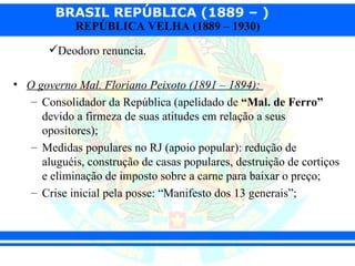 BRASIL REPÚBLICA (1889 – )
            REPÚBLICA VELHA (1889 – 1930)

       Deodoro renuncia.

• O governo Mal. Floriano Peixoto (1891 – 1894):
   – Consolidador da República (apelidado de “Mal. de Ferro”
     devido a firmeza de suas atitudes em relação a seus
     opositores);
   – Medidas populares no RJ (apoio popular): redução de
     aluguéis, construção de casas populares, destruição de cortiços
     e eliminação de imposto sobre a carne para baixar o preço;
   – Crise inicial pela posse: “Manifesto dos 13 generais”;
 