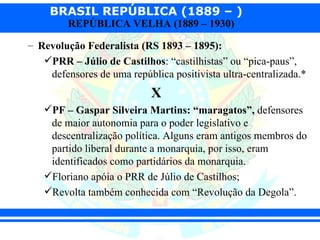 BRASIL REPÚBLICA (1889 – )
         REPÚBLICA VELHA (1889 – 1930)

– Revolução Federalista (RS 1893 – 1895):
   PRR – Júlio de Castilhos: “castilhistas” ou “pica-paus”,
    defensores de uma república positivista ultra-centralizada.*
                            X
   PF – Gaspar Silveira Martins: “maragatos”, defensores
    de maior autonomia para o poder legislativo e
    descentralização política. Alguns eram antigos membros do
    partido liberal durante a monarquia, por isso, eram
    identificados como partidários da monarquia.
   Floriano apóia o PRR de Júlio de Castilhos;
   Revolta também conhecida com “Revolução da Degola”.
 