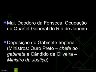 15 de Novembro de 1889
   Mal.  Deodoro da Fonseca: Ocupação
      do Quartel-General do Rio de Janeiro

   Deposição     do Gabinete Imperial
      (Ministros: Ouro Preto – chefe do
      gabinete e Cândido de Oliveira –
      Ministro da Justiça)

05/29/12   10
 