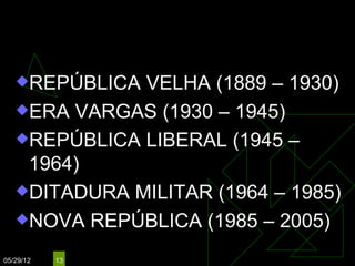 BRASIL: REPÚBLICA
   REPÚBLICA VELHA (1889 – 1930)
   ERA VARGAS (1930 – 1945)

   REPÚBLICA LIBERAL (1945 –
    1964)
   DITADURA MILITAR (1964 – 1985)

   NOVA REPÚBLICA (1985 – 2005)

05/29/12   13
 