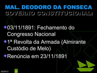 MAL. DEODORO DA FONSECA
   GOVERNO CONSTITUCIONAL:
                (25/01/1891 – 23/11/1891)

  03/11/1891: Fechamento do
   Congresso Nacional
  1ª Revolta da Armada (Almirante
   Custódio de Melo)
  Renúncia em 23/11/1891


05/29/12   25
 