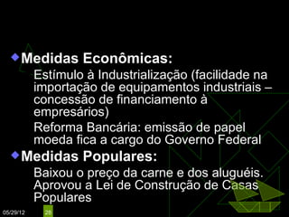 Mal. Floriano Peixoto
   Medidas        Econômicas:
        Estímulo à Industrialização (facilidade na
         importação de equipamentos industriais –
         concessão de financiamento à
         empresários)
        Reforma Bancária: emissão de papel
         moeda fica a cargo do Governo Federal
   Medidas        Populares:
          Baixou o preço da carne e dos aluguéis.
           Aprovou a Lei de Construção de Casas
           Populares
05/29/12    28
 