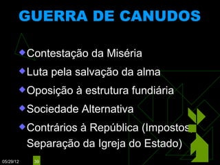 GUERRA DE CANUDOS
                       (1893 – 1897)


        Contestação    da Miséria
        Luta    pela salvação da alma
        Oposição    à estrutura fundiária
        Sociedade    Alternativa
        Contrários à República (Impostos,
           Separação da Igreja do Estado)
05/29/12    39
 