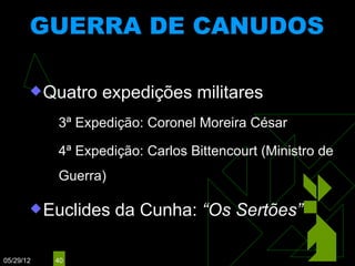 GUERRA DE CANUDOS
                           (1893 – 1897)


        Quatro       expedições militares
              3ª Expedição: Coronel Moreira César
              4ª Expedição: Carlos Bittencourt (Ministro de
               Guerra)

        Euclides        da Cunha: “Os Sertões”

05/29/12       40
 