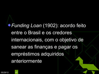 CAMPOS SALES
                                  (1898 – 1902)

        Funding    Loan (1902): acordo feito
           entre o Brasil e os credores
           internacionais, com o objetivo de
           sanear as finanças e pagar os
           empréstimos adquiridos
           anteriormente

05/29/12    47
 