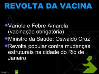 REVOLTA DA VACINA
                (1904)

   Varíola e Febre Amarela
    (vacinação obrigatória)
   Ministro da Saúde: Oswaldo Cruz
   Revolta popular contra mudanças
    estruturais na cidade do Rio de
    Janeiro

05/29/12   50
 