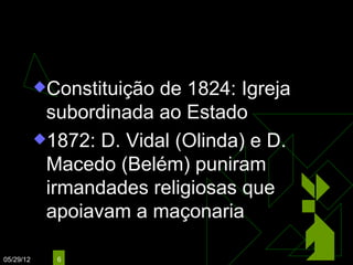 Questão Religiosa
           Constituição de 1824: Igreja
            subordinada ao Estado
           1872: D. Vidal (Olinda) e D.
            Macedo (Belém) puniram
            irmandades religiosas que
            apoiavam a maçonaria

05/29/12     6
 