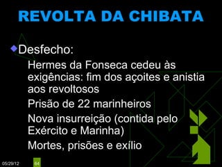 REVOLTA DA CHIBATA
                           (1910)

   Desfecho:
            Hermes   da Fonseca cedeu às
             exigências: fim dos açoites e anistia
             aos revoltosos
            Prisão de 22 marinheiros

            Nova insurreição (contida pelo
             Exército e Marinha)
            Mortes, prisões e exílio

05/29/12     64
 
