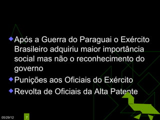 Questão Militar
     Após  a Guerra do Paraguai o Exército
      Brasileiro adquiriu maior importância
      social mas não o reconhecimento do
      governo
     Punições aos Oficiais do Exército

     Revolta de Oficiais da Alta Patente



05/29/12   7
 