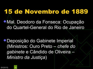 15 de Novembro de 1889
   Mal.  Deodoro da Fonseca: Ocupação
      do Quartel-General do Rio de Janeiro

   Deposição     do Gabinete Imperial
      (Ministros: Ouro Preto – chefe do
      gabinete e Cândido de Oliveira –
      Ministro da Justiça)

01/31/13   10
 